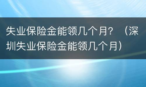 失业保险金能领几个月？（深圳失业保险金能领几个月）