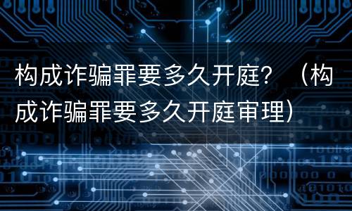 构成诈骗罪要多久开庭？（构成诈骗罪要多久开庭审理）