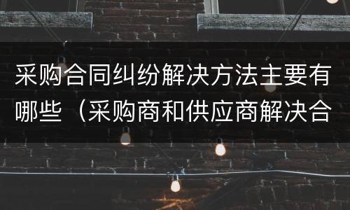 采购合同纠纷解决方法主要有哪些（采购商和供应商解决合同纠纷的途径）