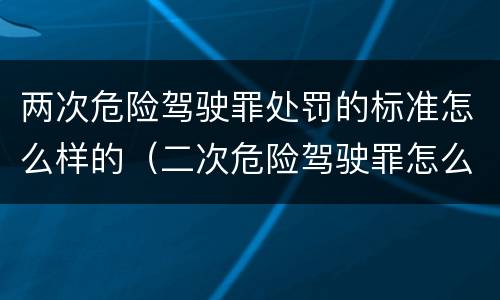 两次危险驾驶罪处罚的标准怎么样的（二次危险驾驶罪怎么判）