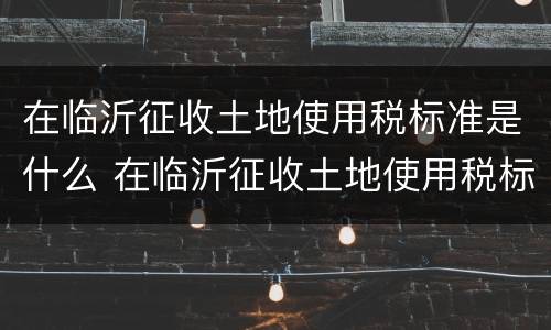 在临沂征收土地使用税标准是什么 在临沂征收土地使用税标准是什么呢