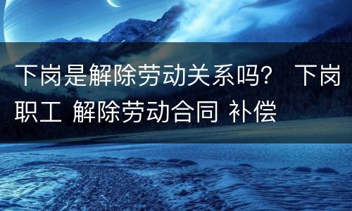 下岗是解除劳动关系吗？ 下岗职工 解除劳动合同 补偿