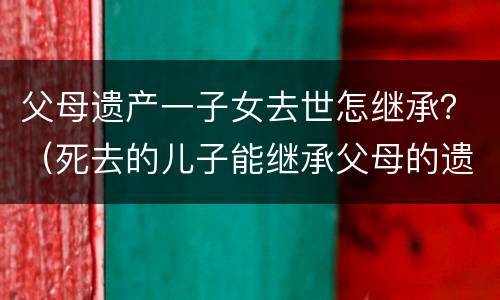 父母遗产一子女去世怎继承？（死去的儿子能继承父母的遗产吗）