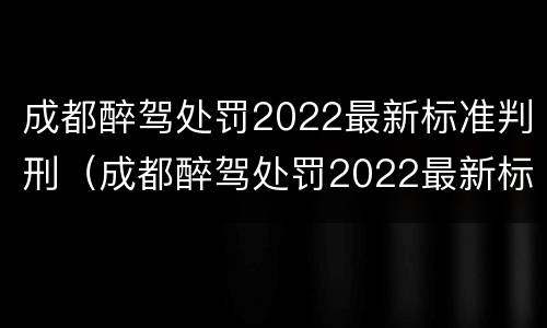 成都醉驾处罚2022最新标准判刑（成都醉驾处罚2022最新标准判刑案例）