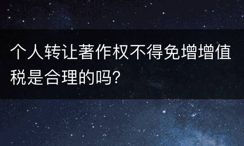 个人转让著作权不得免增增值税是合理的吗？