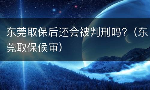东莞取保后还会被判刑吗?（东莞取保候审）