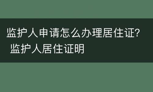 监护人申请怎么办理居住证？ 监护人居住证明