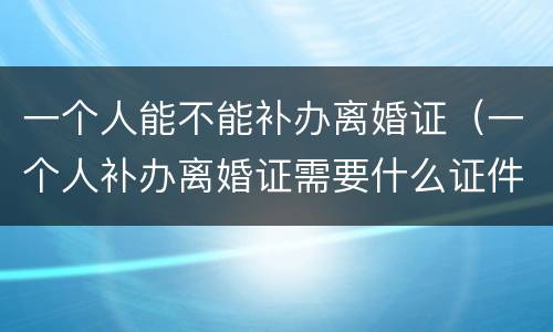 一个人能不能补办离婚证（一个人补办离婚证需要什么证件）