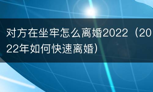 对方在坐牢怎么离婚2022（2022年如何快速离婚）