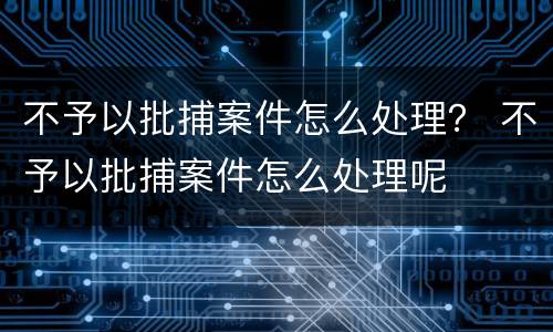 不予以批捕案件怎么处理？ 不予以批捕案件怎么处理呢