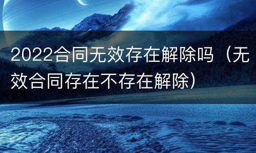 2022合同无效存在解除吗（无效合同存在不存在解除）