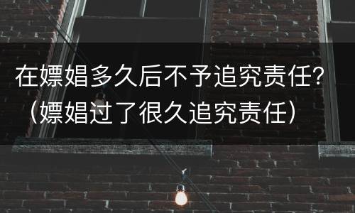 在嫖娼多久后不予追究责任？（嫖娼过了很久追究责任）
