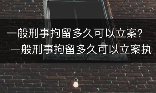 一般刑事拘留多久可以立案？ 一般刑事拘留多久可以立案执行