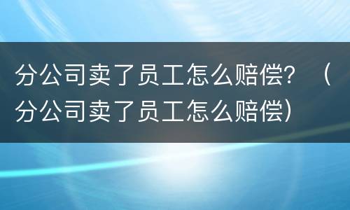 分公司卖了员工怎么赔偿？（分公司卖了员工怎么赔偿）
