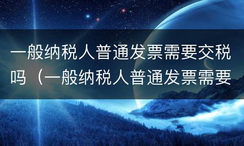 一般纳税人普通发票需要交税吗（一般纳税人普通发票需要交税吗怎么交）