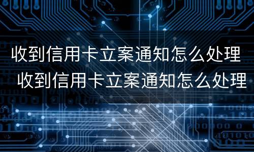 收到信用卡立案通知怎么处理 收到信用卡立案通知怎么处理呢