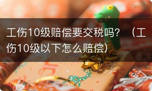 工伤10级赔偿要交税吗？（工伤10级以下怎么赔偿）
