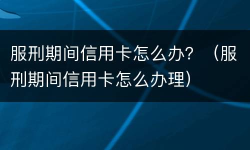 服刑期间信用卡怎么办？（服刑期间信用卡怎么办理）