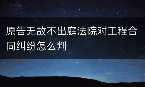 原告无故不出庭法院对工程合同纠纷怎么判