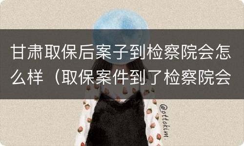 甘肃取保后案子到检察院会怎么样（取保案件到了检察院会免于起诉吗）