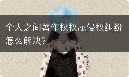 个人之间著作权权属侵权纠纷怎么解决？