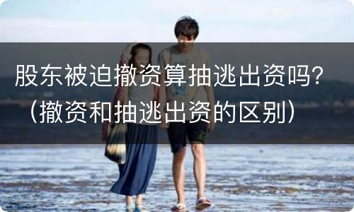 股东被迫撤资算抽逃出资吗？（撤资和抽逃出资的区别）