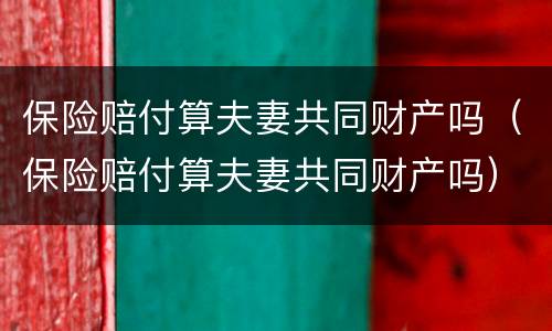 保险赔付算夫妻共同财产吗（保险赔付算夫妻共同财产吗）