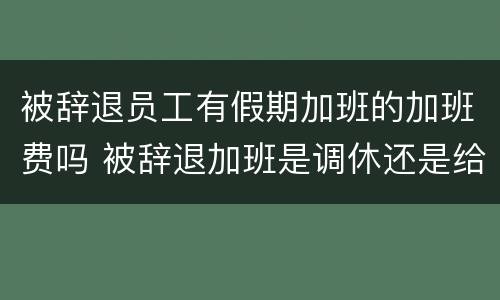 被辞退员工有假期加班的加班费吗 被辞退加班是调休还是给补偿