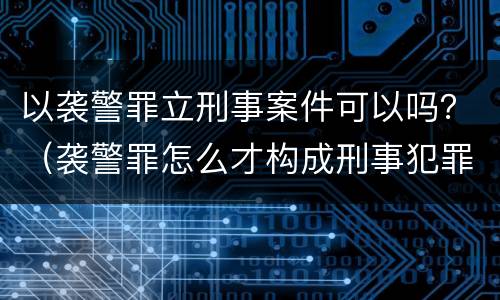 以袭警罪立刑事案件可以吗？（袭警罪怎么才构成刑事犯罪）