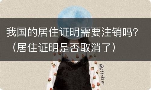 我国的居住证明需要注销吗？（居住证明是否取消了）