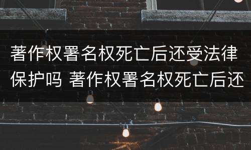 著作权署名权死亡后还受法律保护吗 著作权署名权死亡后还受法律保护吗知乎