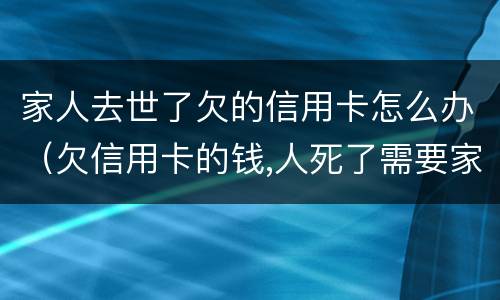家人去世了欠的信用卡怎么办（欠信用卡的钱,人死了需要家人还吗）