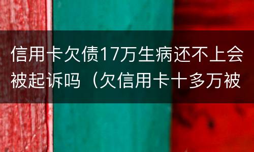 信用卡欠债17万生病还不上会被起诉吗（欠信用卡十多万被起诉了）