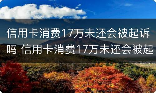 信用卡消费17万未还会被起诉吗 信用卡消费17万未还会被起诉吗知乎