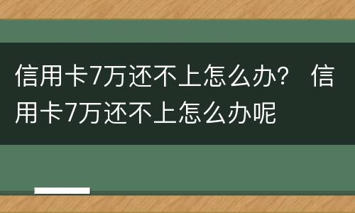 信用卡7万还不上怎么办？ 信用卡7万还不上怎么办呢