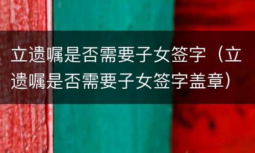 立遗嘱是否需要子女签字（立遗嘱是否需要子女签字盖章）