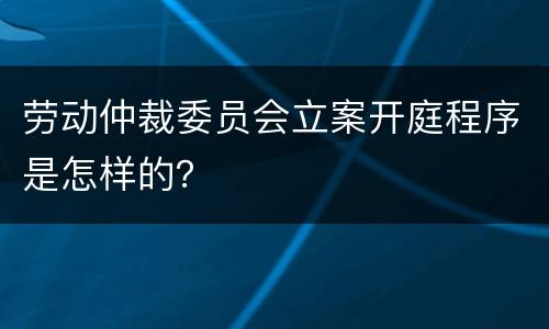 劳动仲裁委员会立案开庭程序是怎样的？