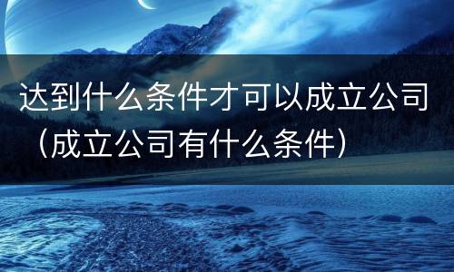 达到什么条件才可以成立公司（成立公司有什么条件）