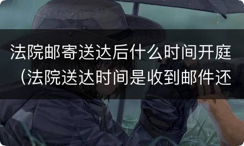 法院邮寄送达后什么时间开庭（法院送达时间是收到邮件还是寄出）