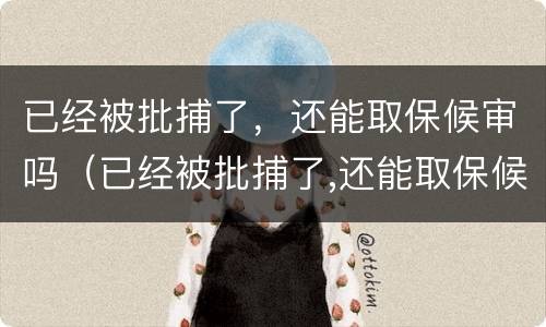 已经被批捕了，还能取保候审吗（已经被批捕了,还能取保候审吗）