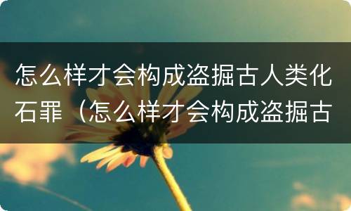 怎么样才会构成盗掘古人类化石罪（怎么样才会构成盗掘古人类化石罪呢）