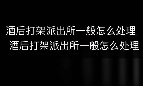酒后打架派出所一般怎么处理 酒后打架派出所一般怎么处理损坏