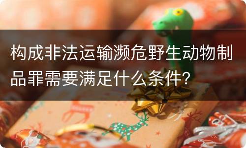 构成非法运输濒危野生动物制品罪需要满足什么条件？