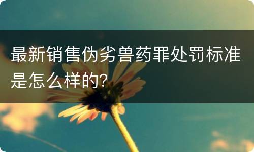 最新销售伪劣兽药罪处罚标准是怎么样的？