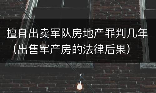 擅自出卖军队房地产罪判几年（出售军产房的法律后果）