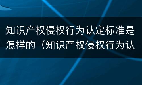 知识产权侵权行为认定标准是怎样的（知识产权侵权行为认定标准是怎样的呢）