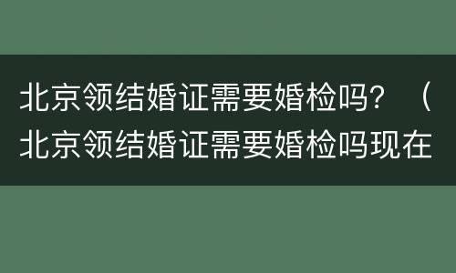 北京领结婚证需要婚检吗？（北京领结婚证需要婚检吗现在）