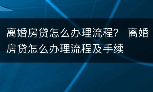 离婚房贷怎么办理流程？ 离婚房贷怎么办理流程及手续
