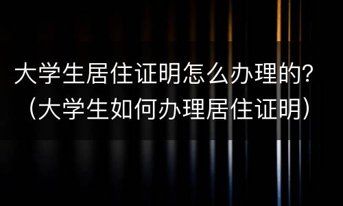 大学生居住证明怎么办理的？（大学生如何办理居住证明）