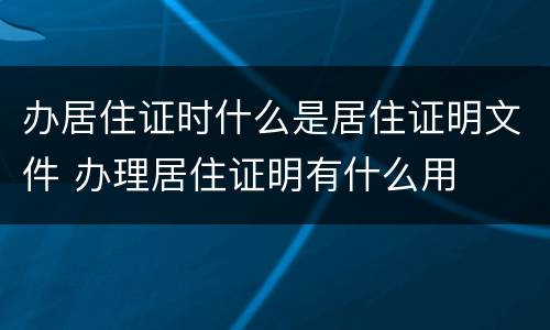 办居住证时什么是居住证明文件 办理居住证明有什么用